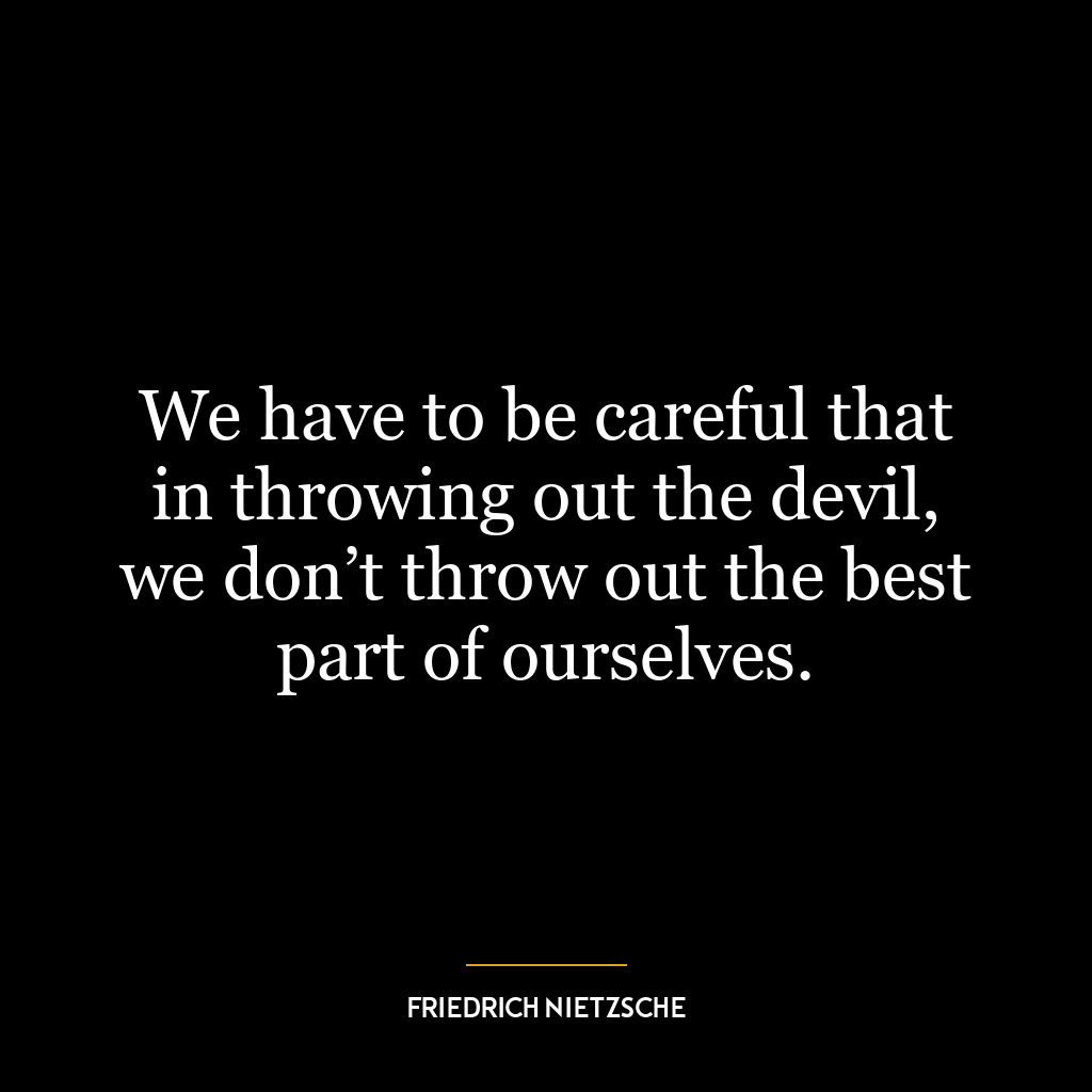 We have to be careful that in throwing out the devil, we don’t throw out the best part of ourselves.