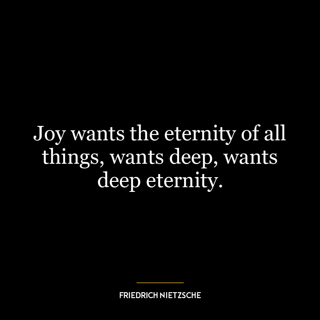 Joy wants the eternity of all things, wants deep, wants deep eternity.