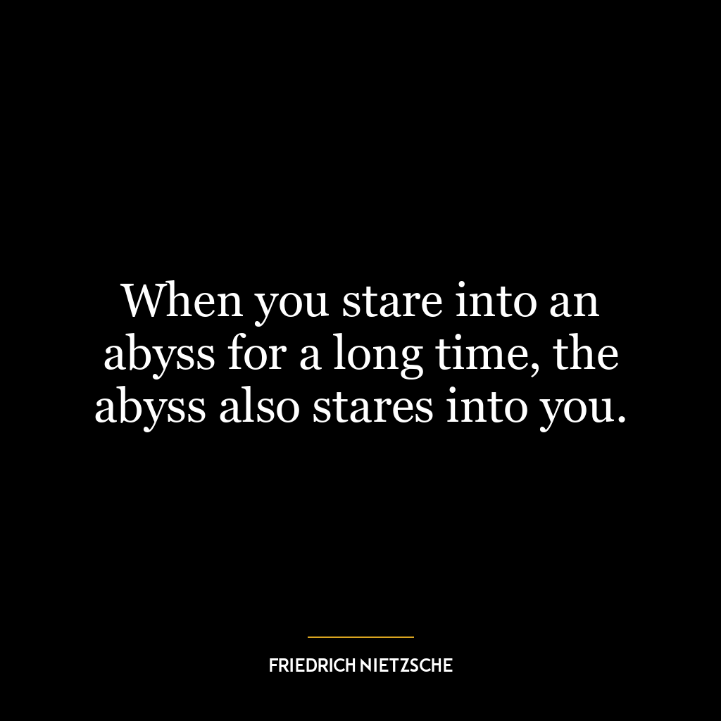 When you stare into an abyss for a long time, the abyss also stares into you.