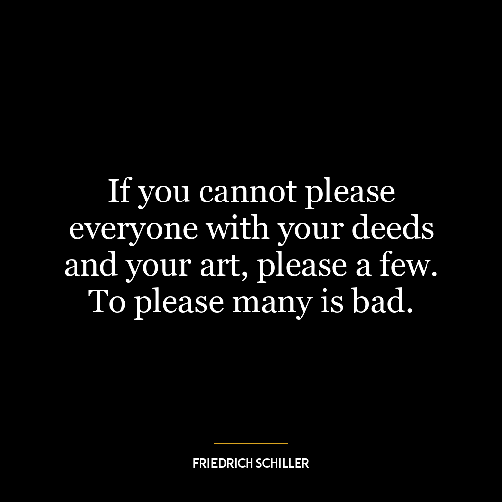 If you cannot please everyone with your deeds and your art, please a few. To please many is bad.