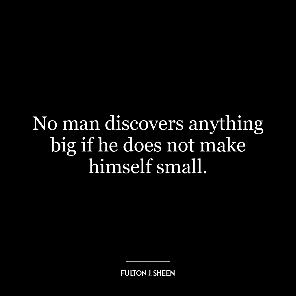 No man discovers anything big if he does not make himself small.