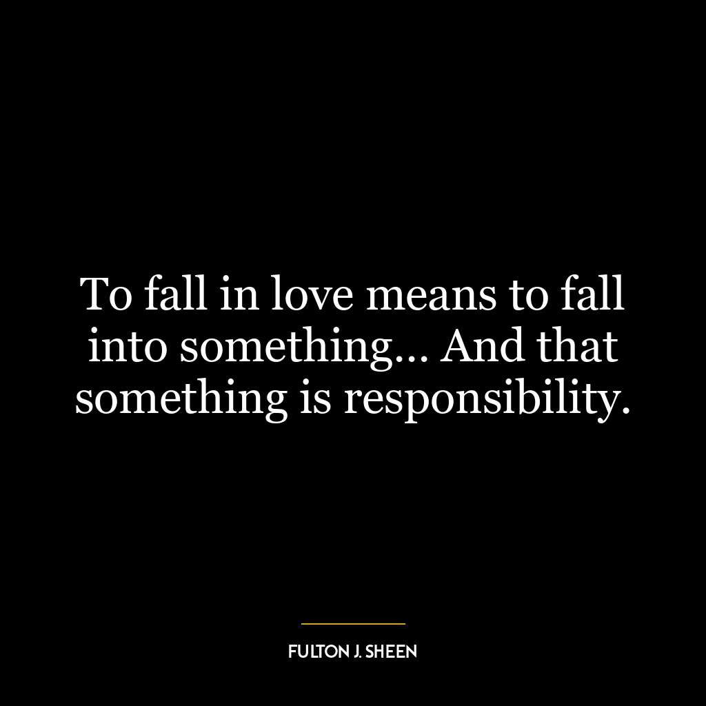 To fall in love means to fall into something… And that something is responsibility.