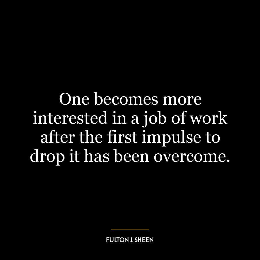 One becomes more interested in a job of work after the first impulse to drop it has been overcome.