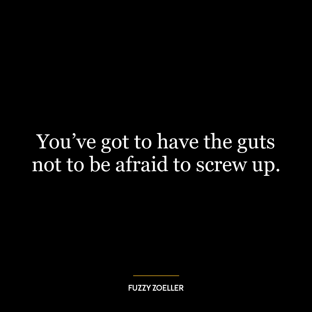 You’ve got to have the guts not to be afraid to screw up.