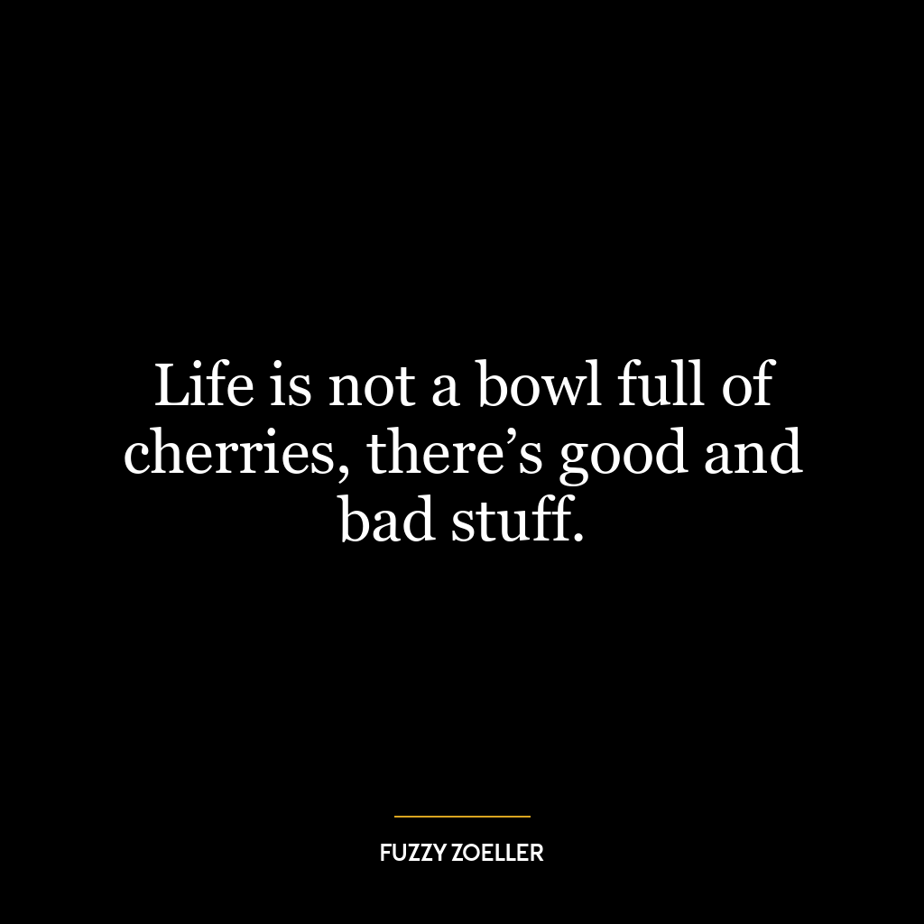 Life is not a bowl full of cherries, there’s good and bad stuff.