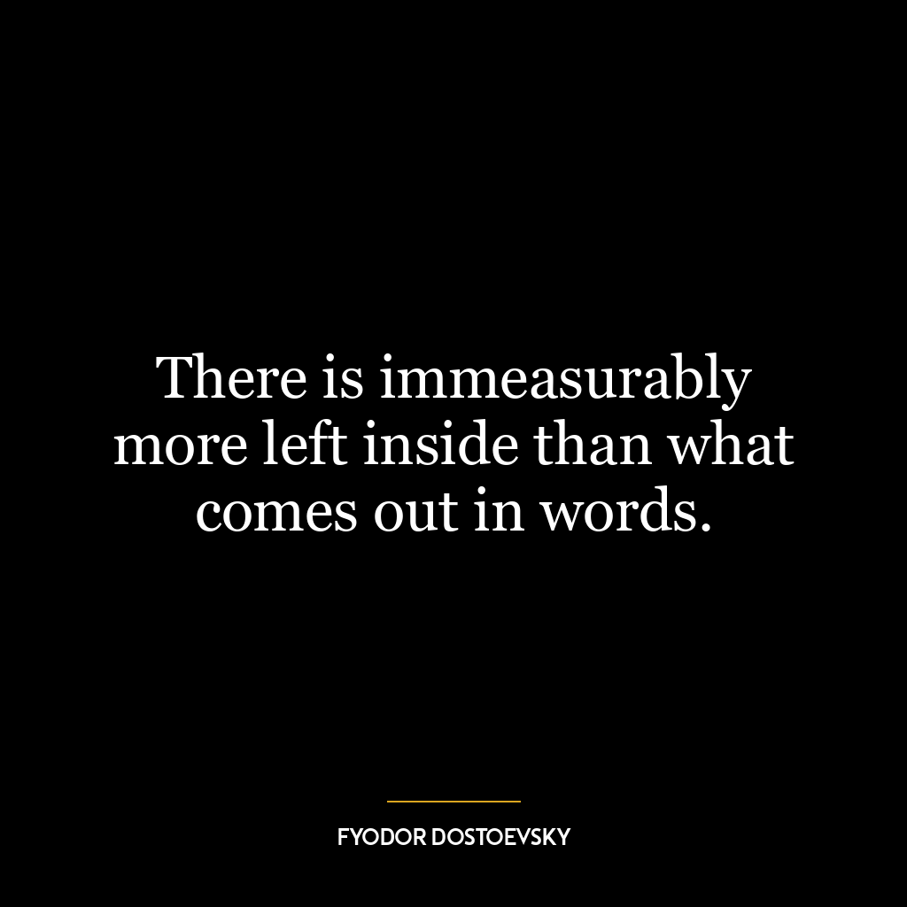 There is immeasurably more left inside than what comes out in words.