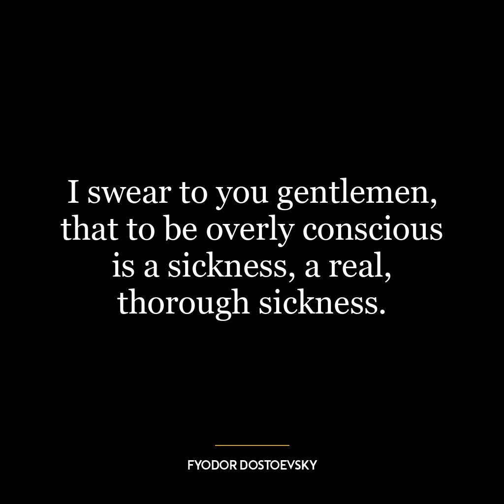 I swear to you gentlemen, that to be overly conscious is a sickness, a real, thorough sickness.