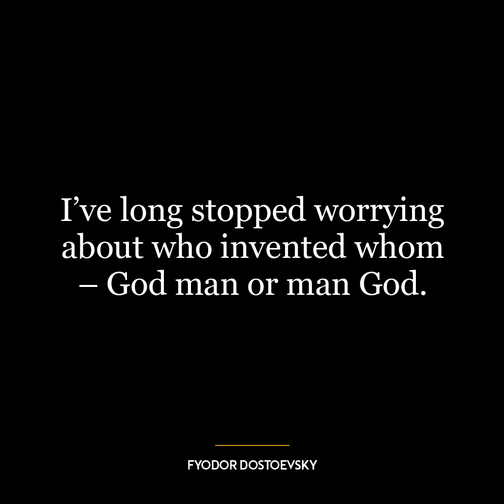 I’ve long stopped worrying about who invented whom – God man or man God.