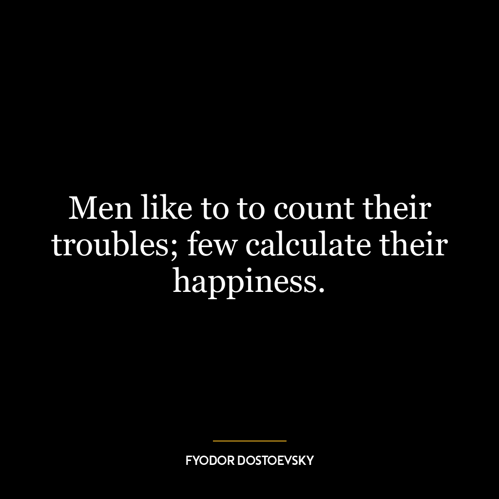 Men like to to count their troubles; few calculate their happiness.