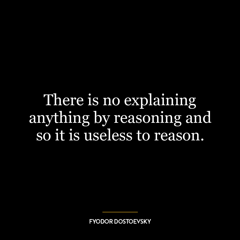 There is no explaining anything by reasoning and so it is useless to reason.