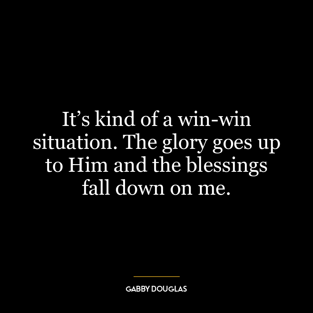 It’s kind of a win-win situation. The glory goes up to Him and the blessings fall down on me.