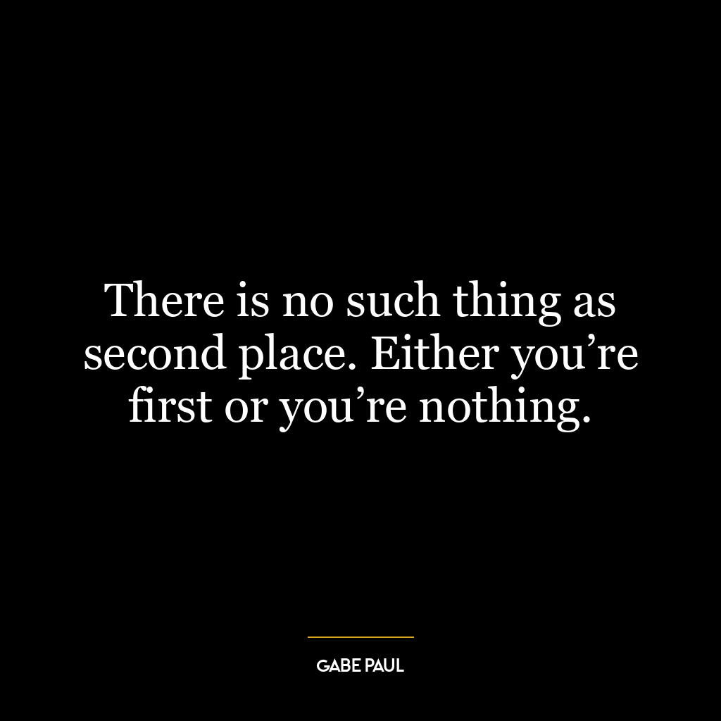 There is no such thing as second place. Either you’re first or you’re nothing.