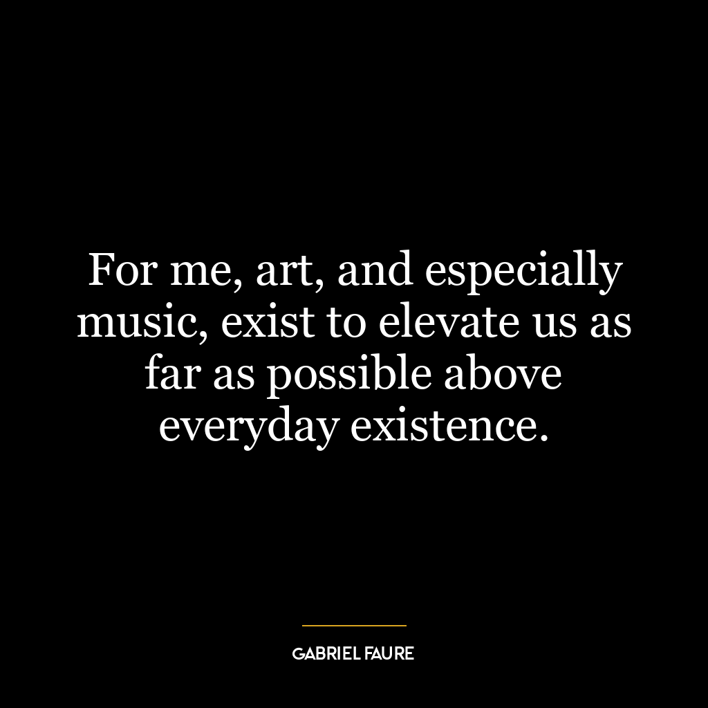 For me, art, and especially music, exist to elevate us as far as possible above everyday existence.