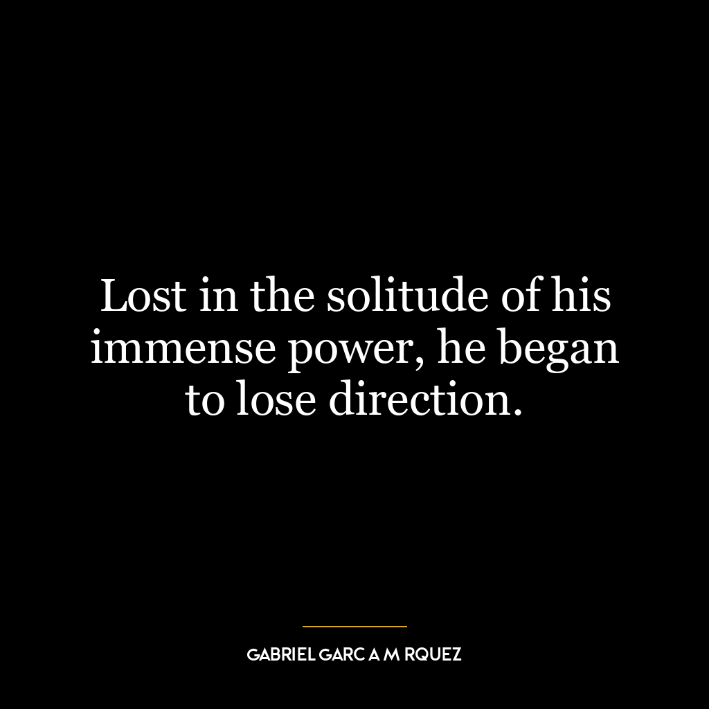 Lost in the solitude of his immense power, he began to lose direction.