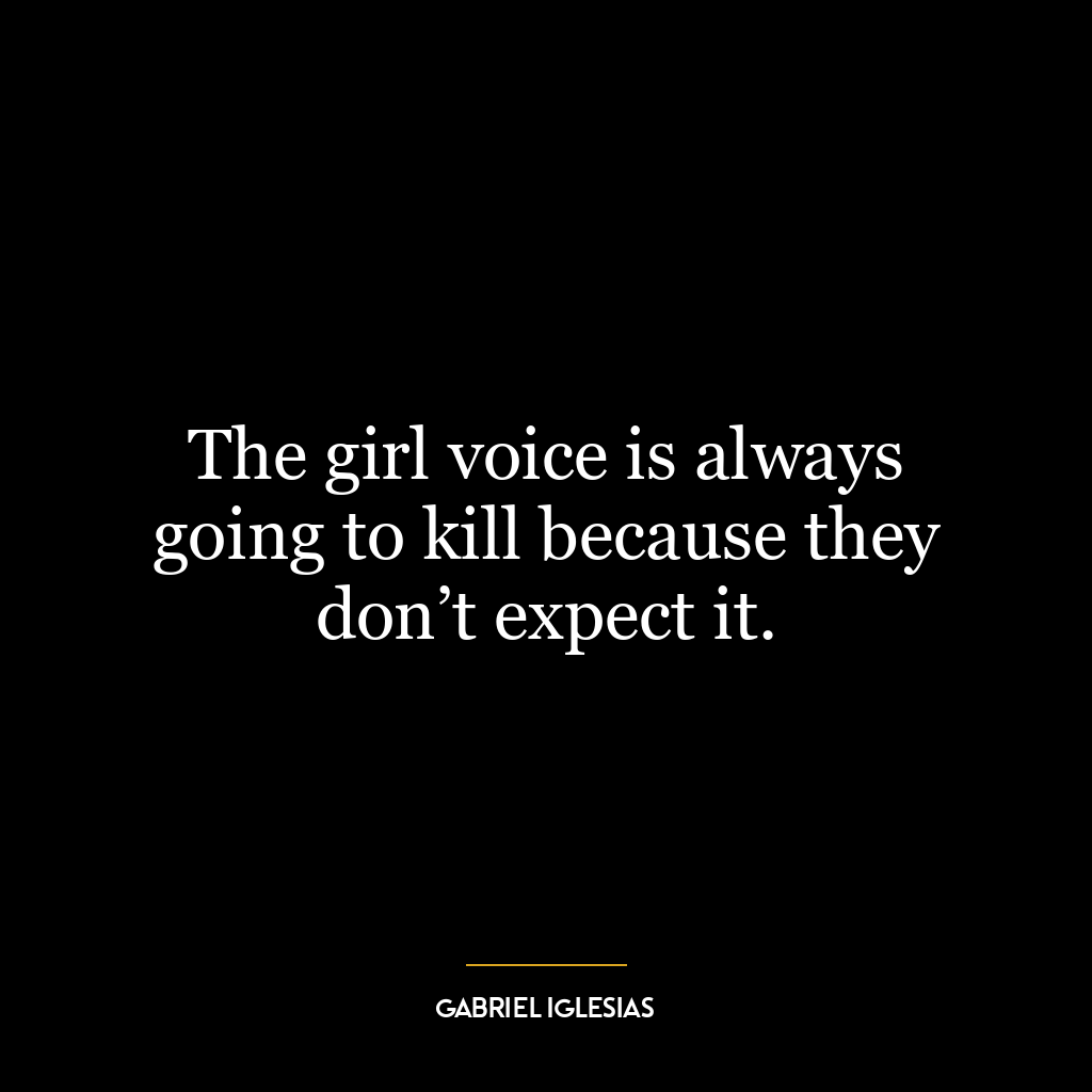 The girl voice is always going to kill because they don’t expect it.