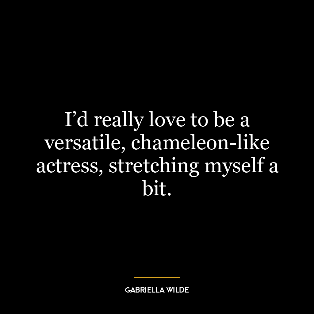 I’d really love to be a versatile, chameleon-like actress, stretching myself a bit.