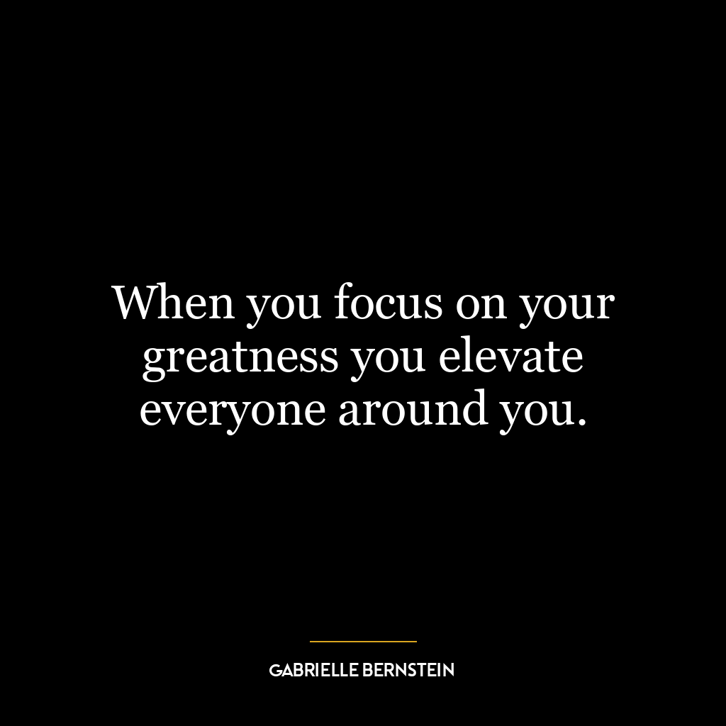 When you focus on your greatness you elevate everyone around you.