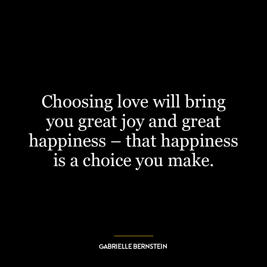 Choosing love will bring you great joy and great happiness – that happiness is a choice you make.