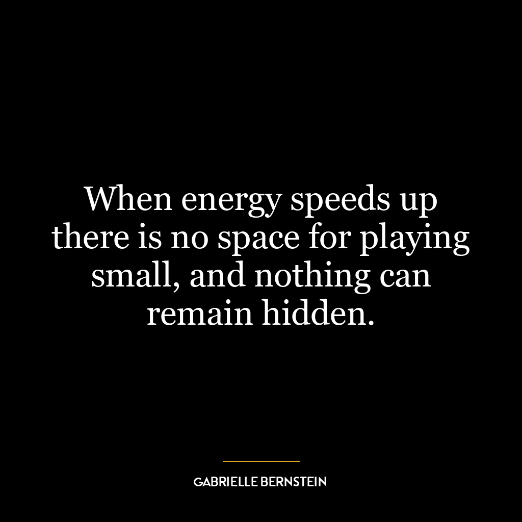 When energy speeds up there is no space for playing small, and nothing can remain hidden.