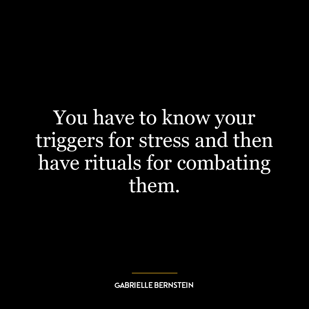 You have to know your triggers for stress and then have rituals for combating them.