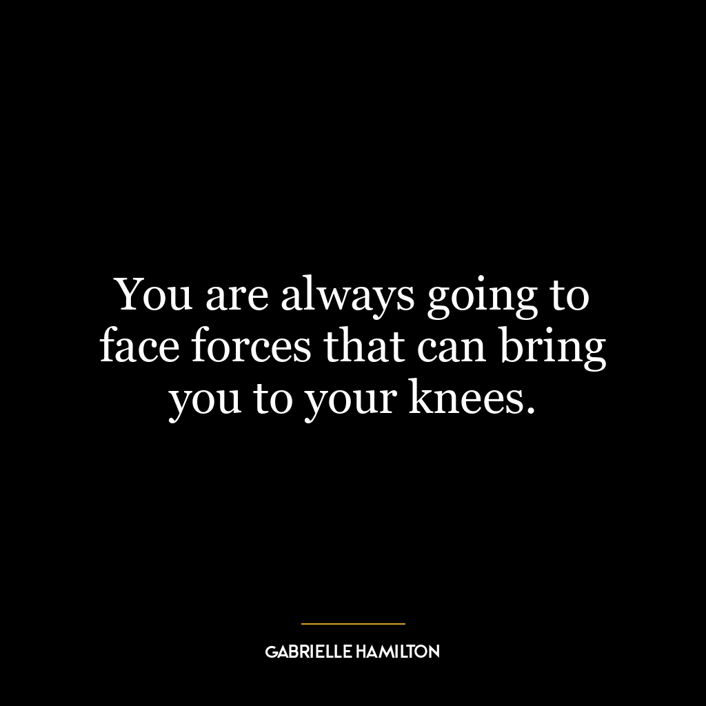 You are always going to face forces that can bring you to your knees.