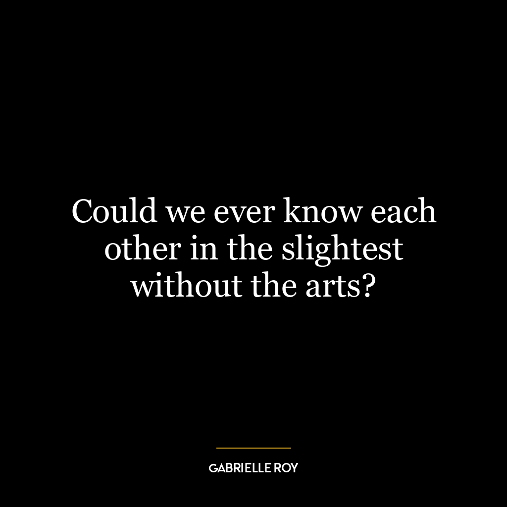 Could we ever know each other in the slightest without the arts?