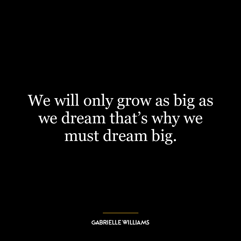 We will only grow as big as we dream that’s why we must dream big.