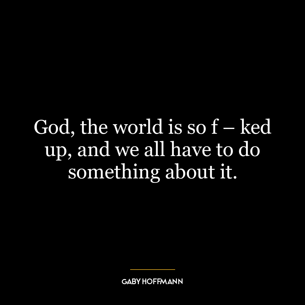 God, the world is so f – ked up, and we all have to do something about it.