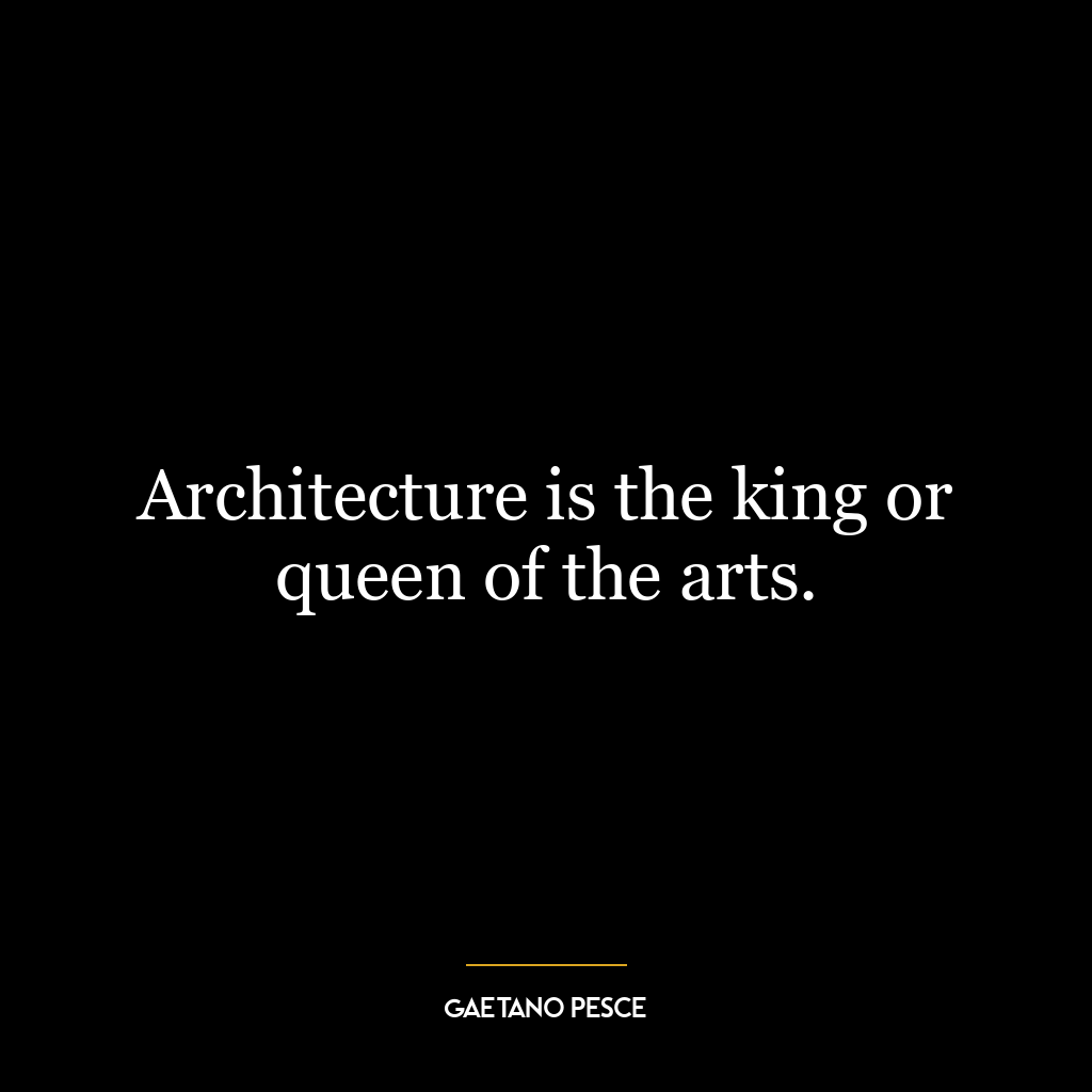 Architecture is the king or queen of the arts.