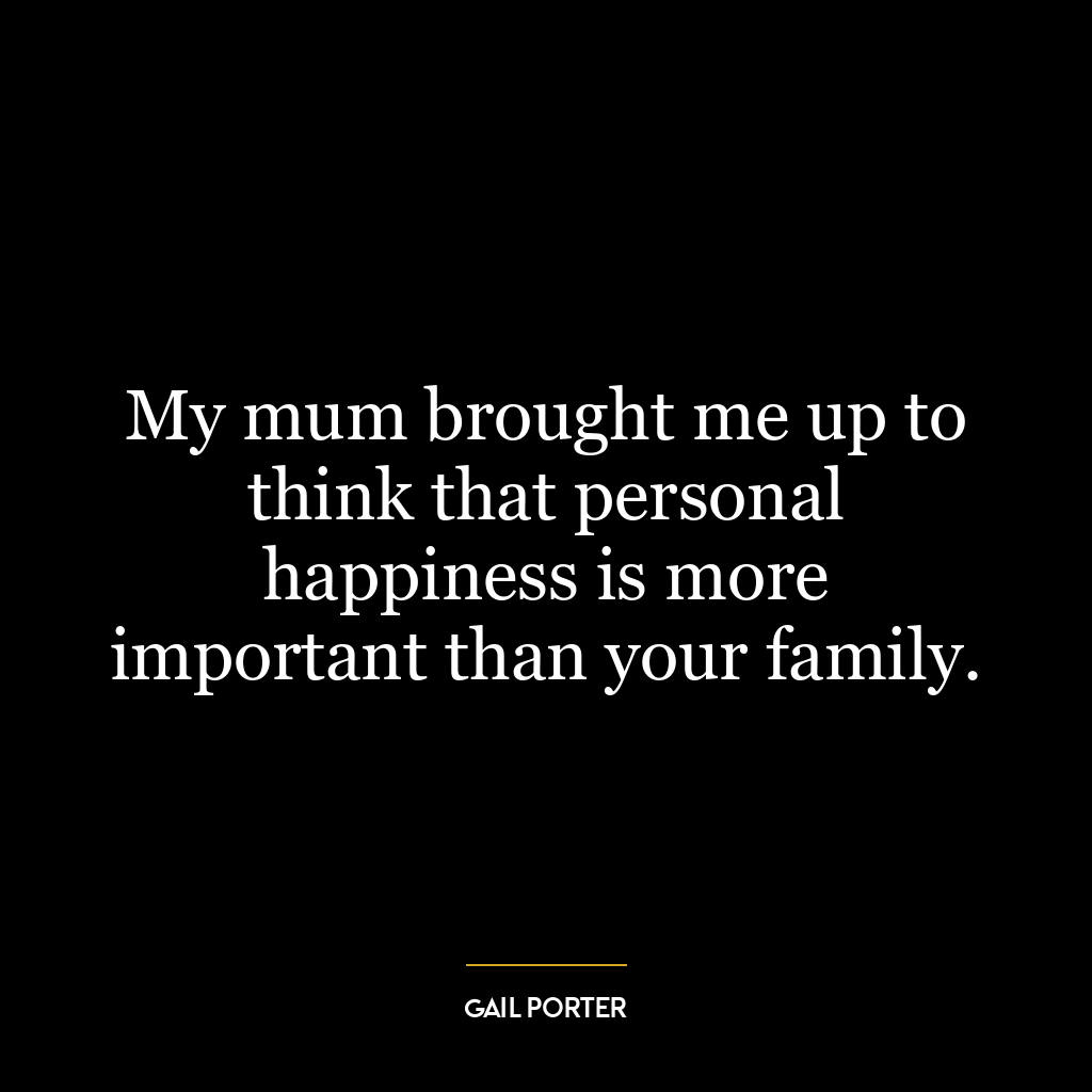 My mum brought me up to think that personal happiness is more important than your family.