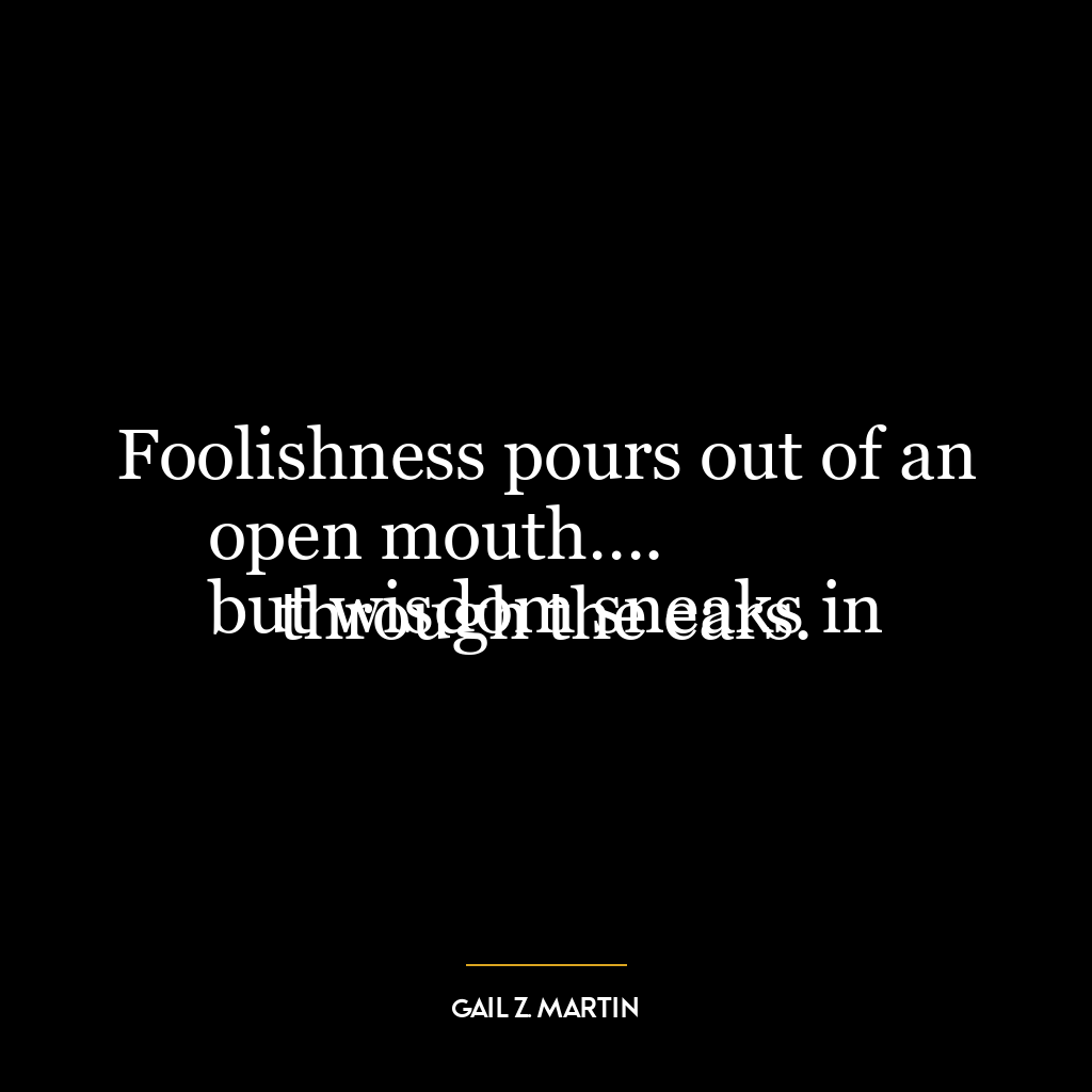 Foolishness pours out of an open mouth….
but wisdom sneaks in through the ears.