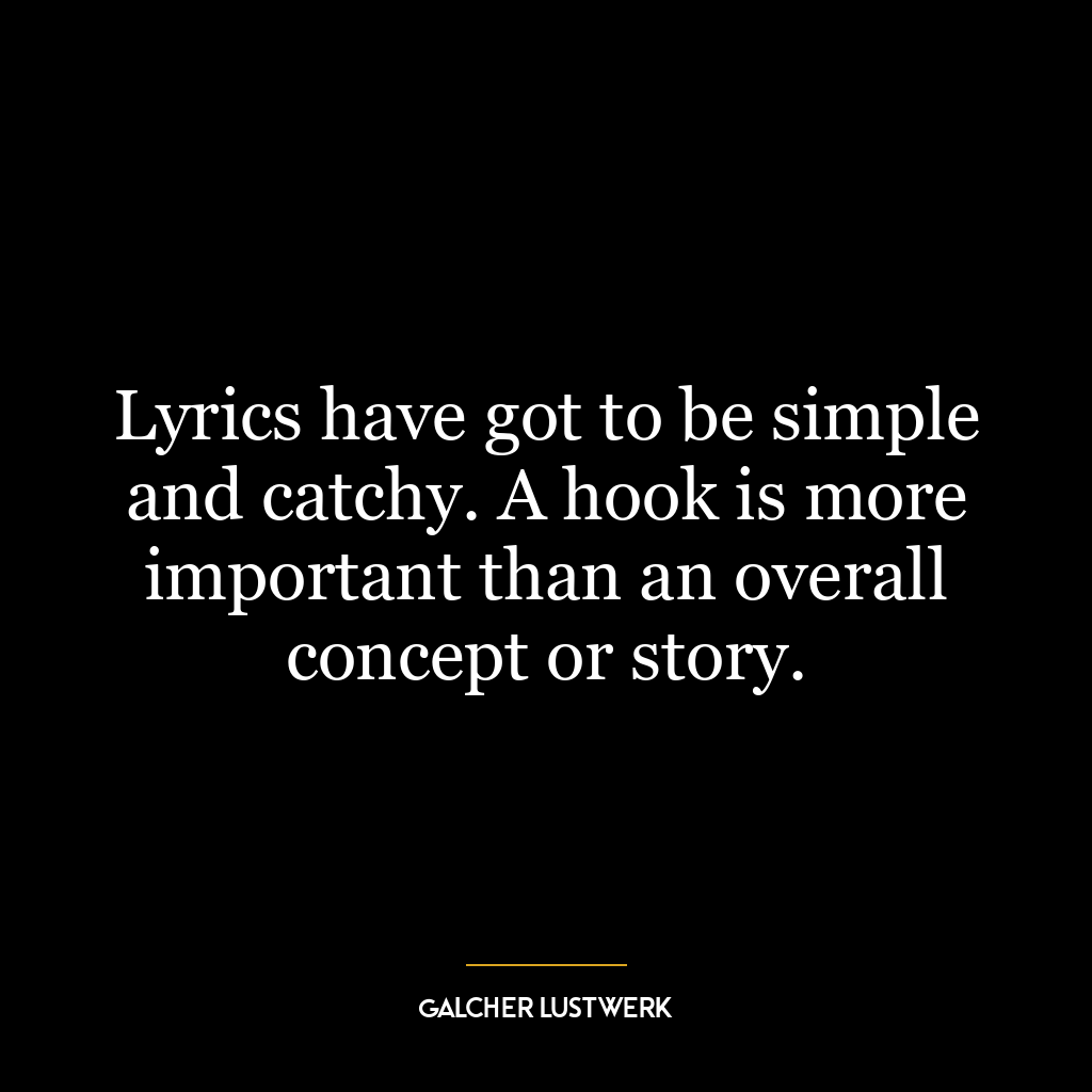 Lyrics have got to be simple and catchy. A hook is more important than an overall concept or story.