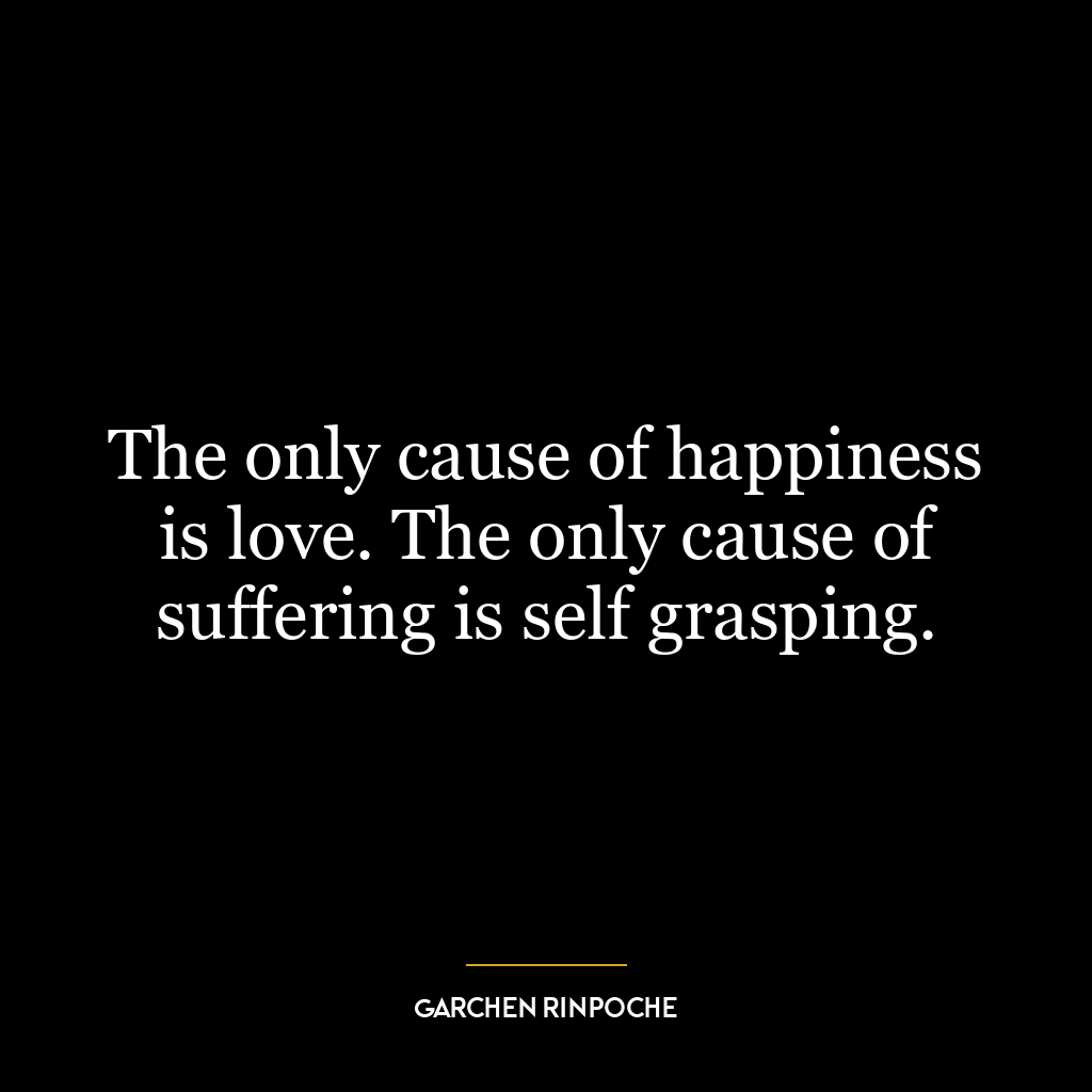 The only cause of happiness is love. The only cause of suffering is self grasping.