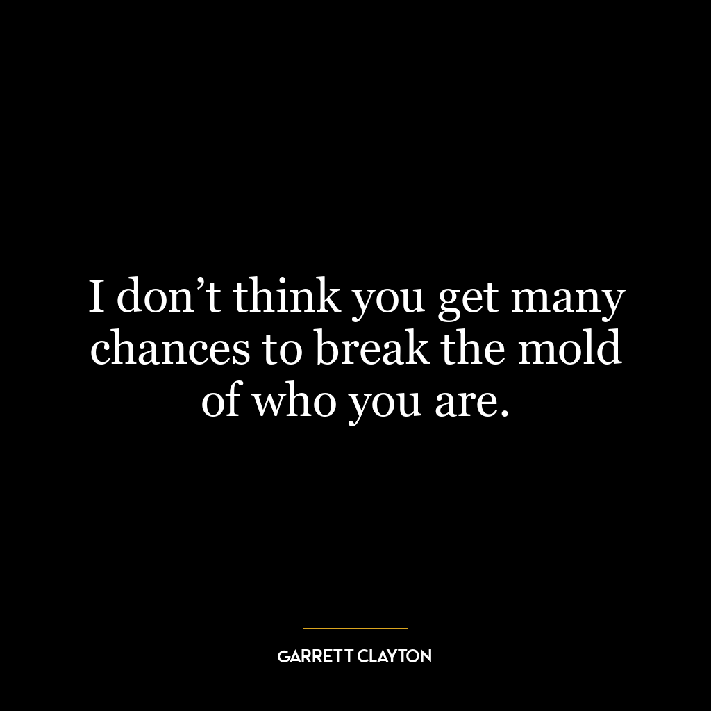 I don’t think you get many chances to break the mold of who you are.