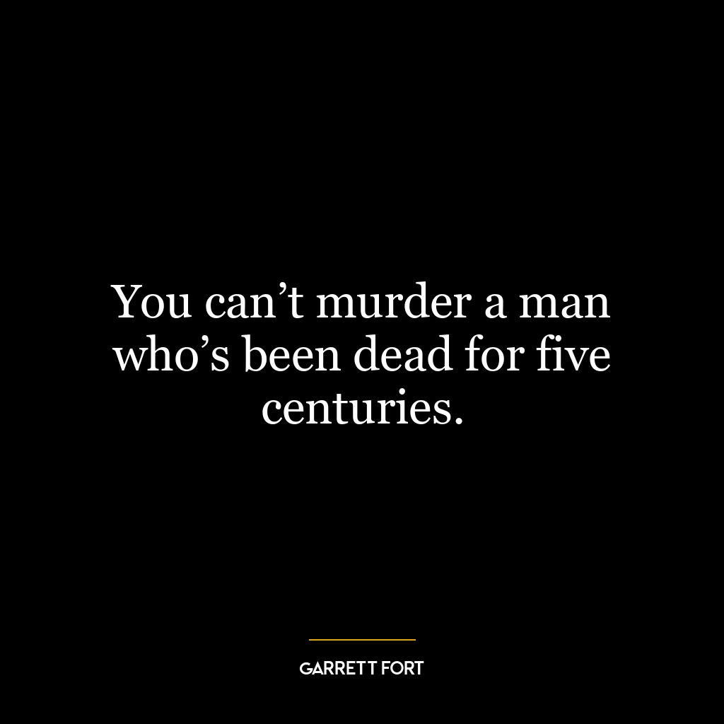 You can’t murder a man who’s been dead for five centuries.