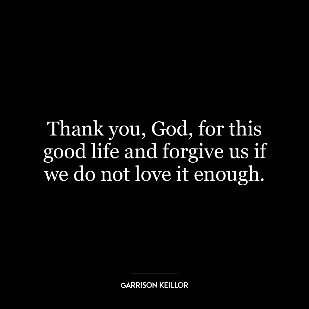 Thank you, God, for this good life and forgive us if we do not love it enough.