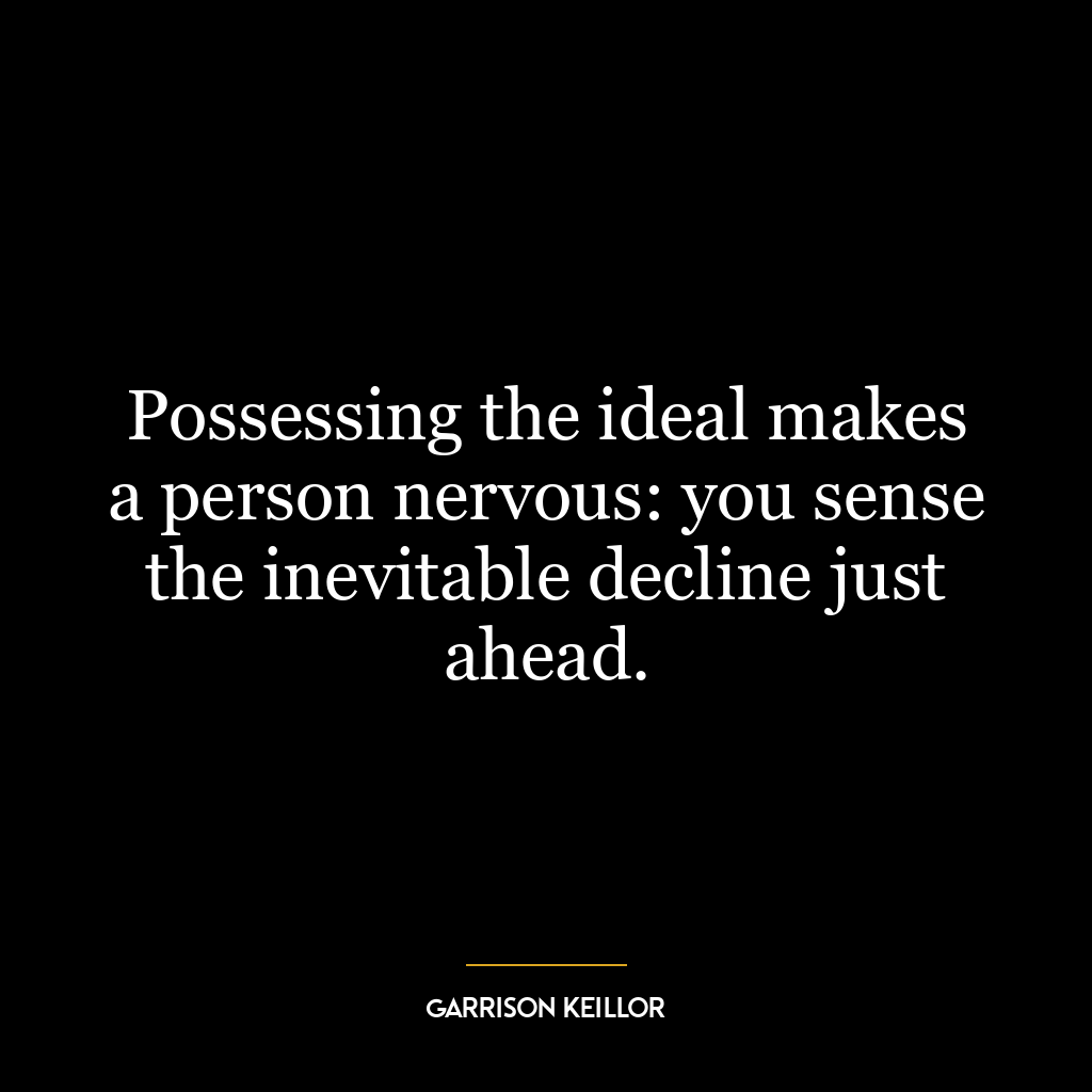 Possessing the ideal makes a person nervous: you sense the inevitable decline just ahead.