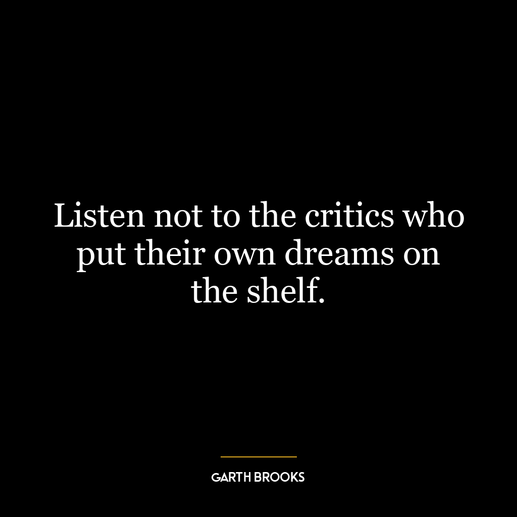 Listen not to the critics who put their own dreams on the shelf.