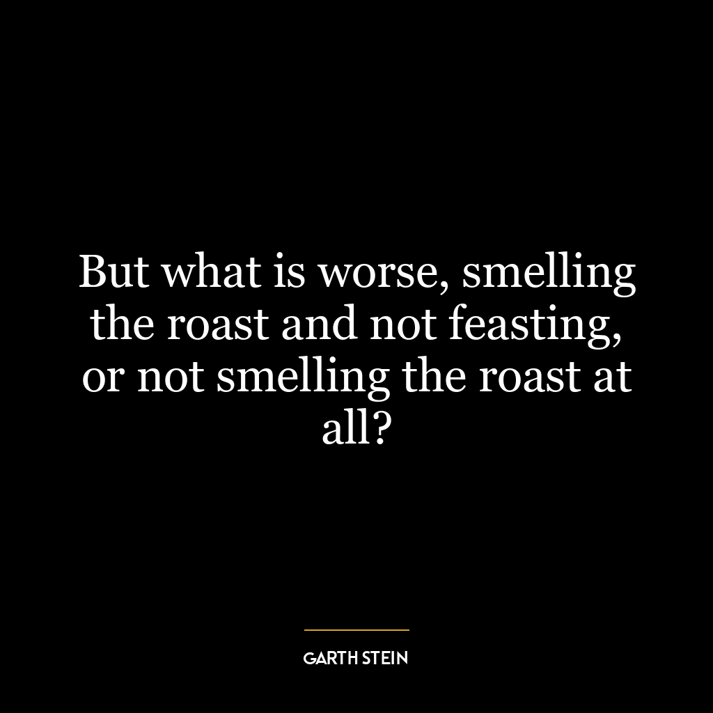 But what is worse, smelling the roast and not feasting, or not smelling the roast at all?