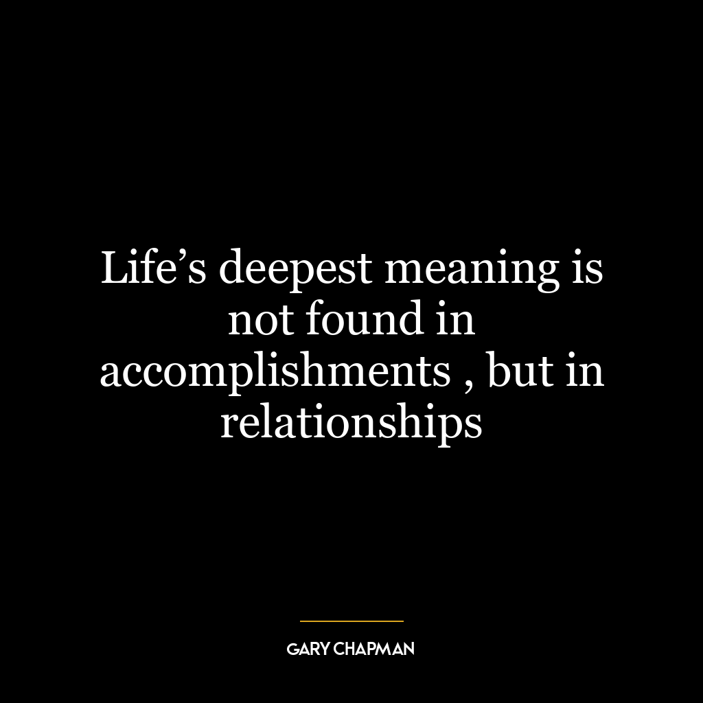 Life’s deepest meaning is not found in accomplishments , but in relationships