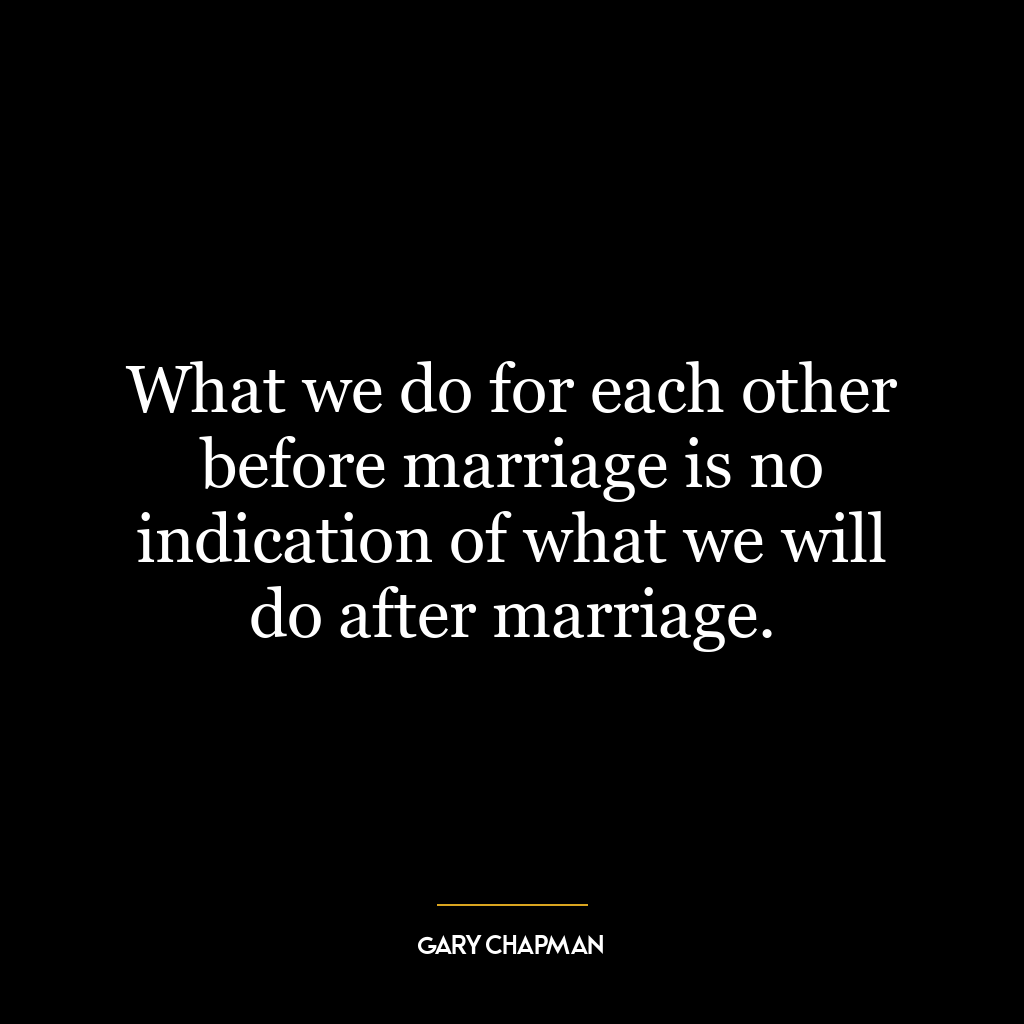 What we do for each other before marriage is no indication of what we will do after marriage.