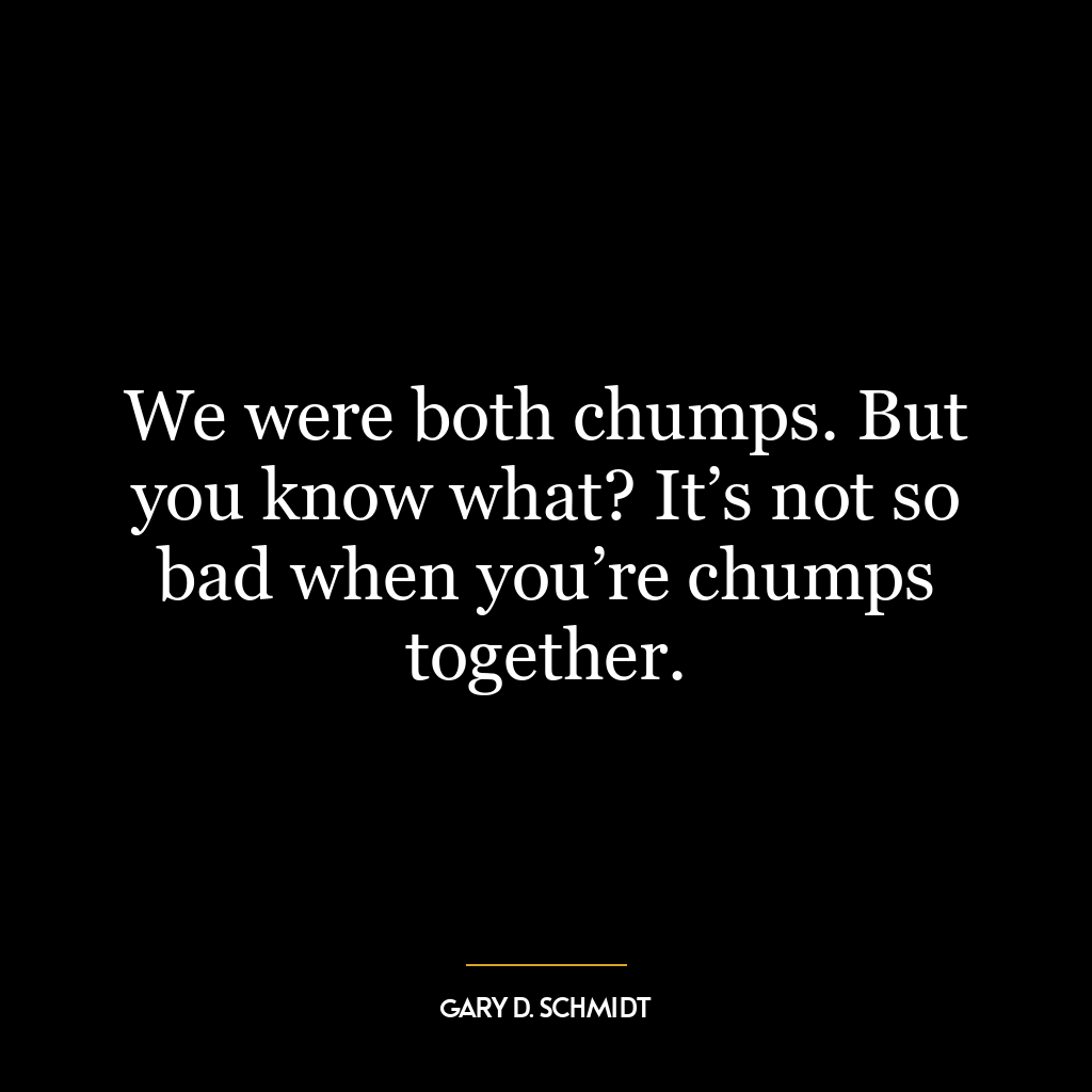 We were both chumps. But you know what? It’s not so bad when you’re chumps together.