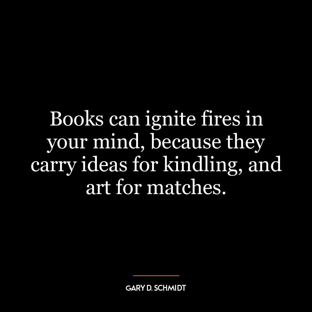 Books can ignite fires in your mind, because they carry ideas for kindling, and art for matches.