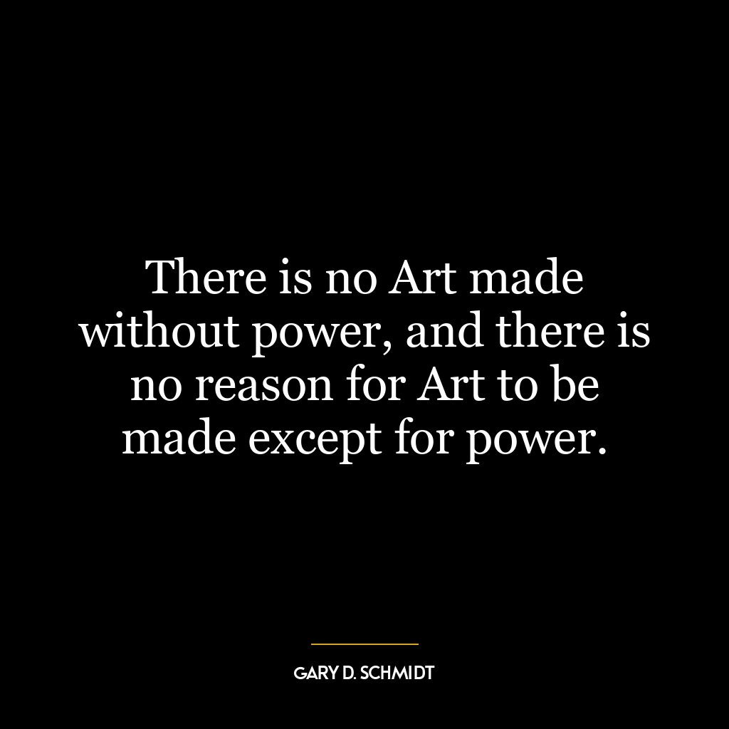 There is no Art made without power, and there is no reason for Art to be made except for power.