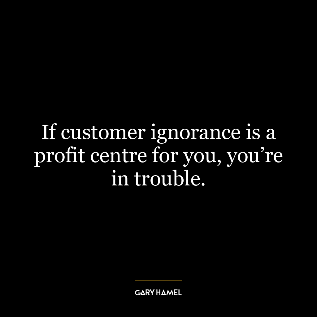 If customer ignorance is a profit centre for you, you’re in trouble.