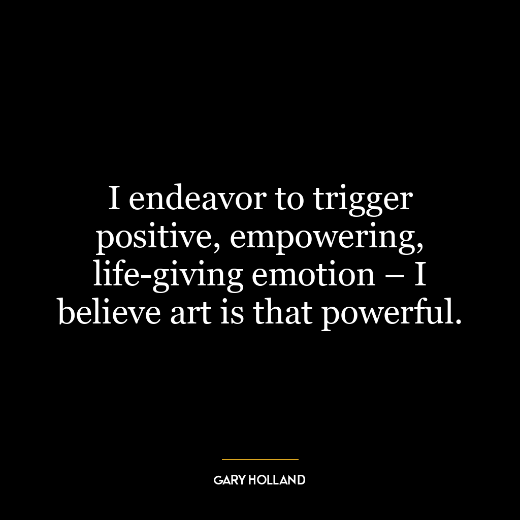 I endeavor to trigger positive, empowering, life-giving emotion – I believe art is that powerful.