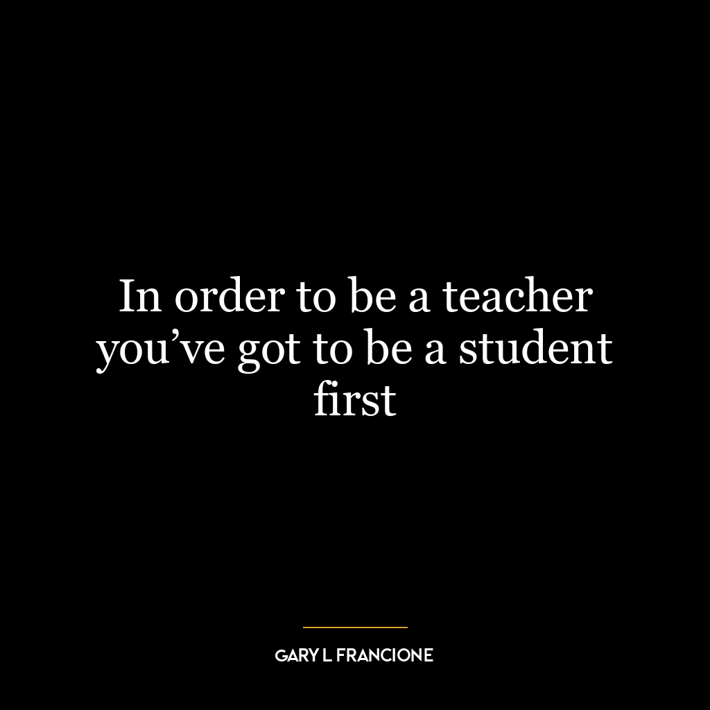 In order to be a teacher you’ve got to be a student first