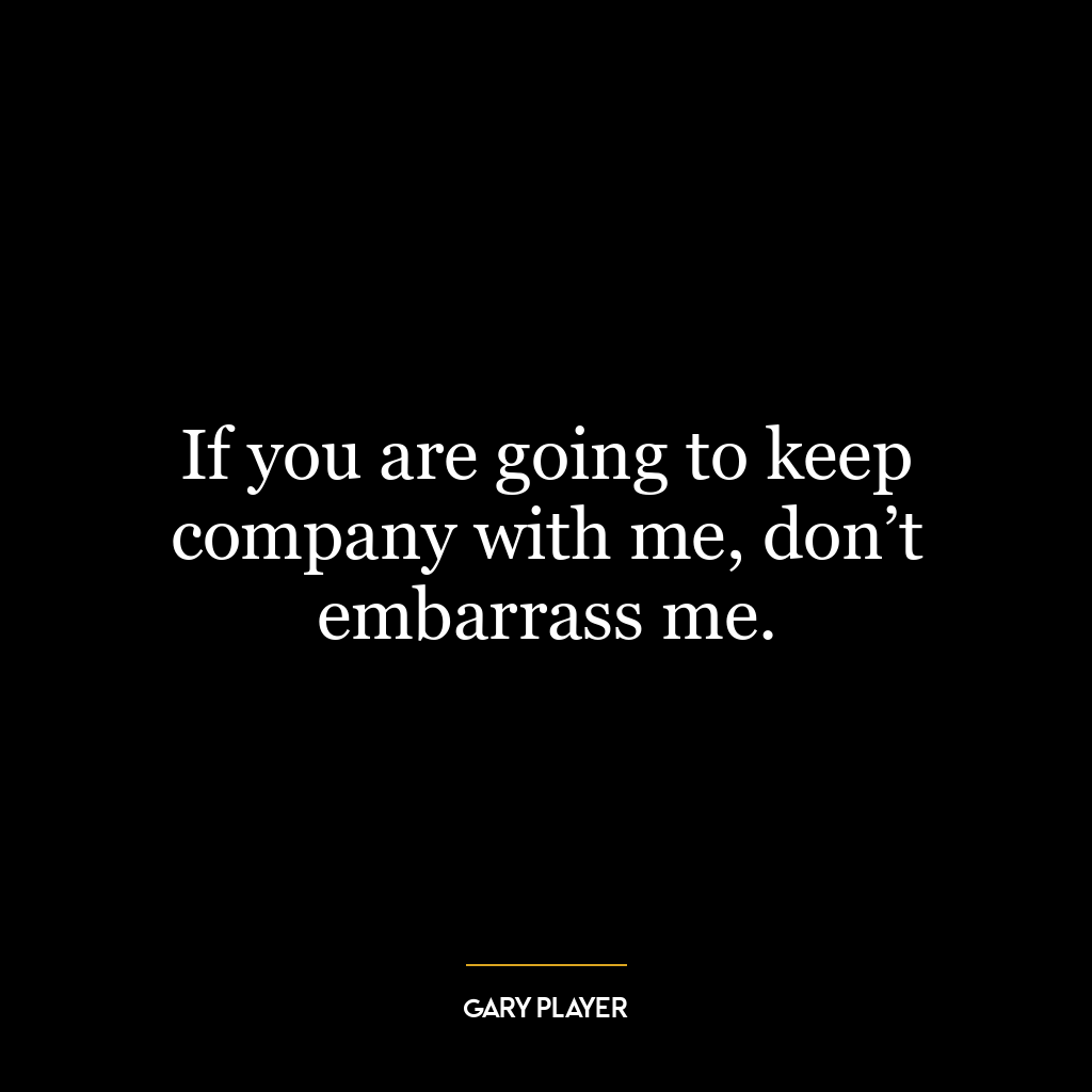 If you are going to keep company with me, don’t embarrass me.