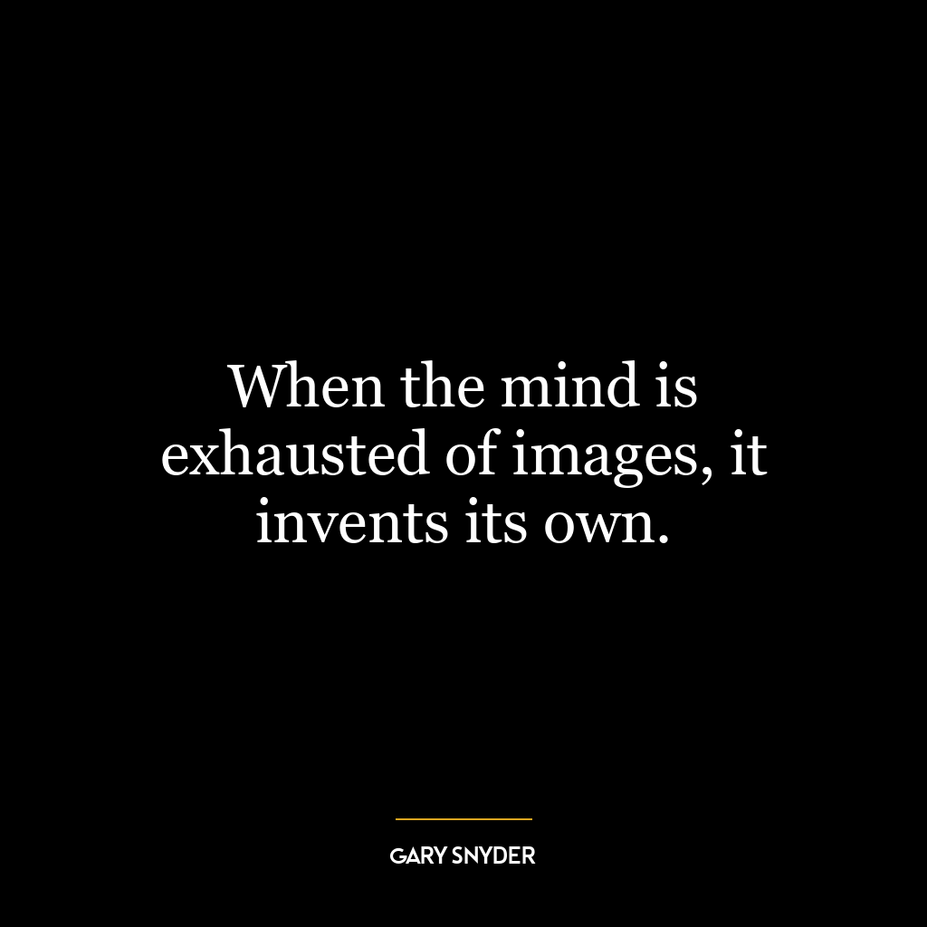 When the mind is exhausted of images, it invents its own.