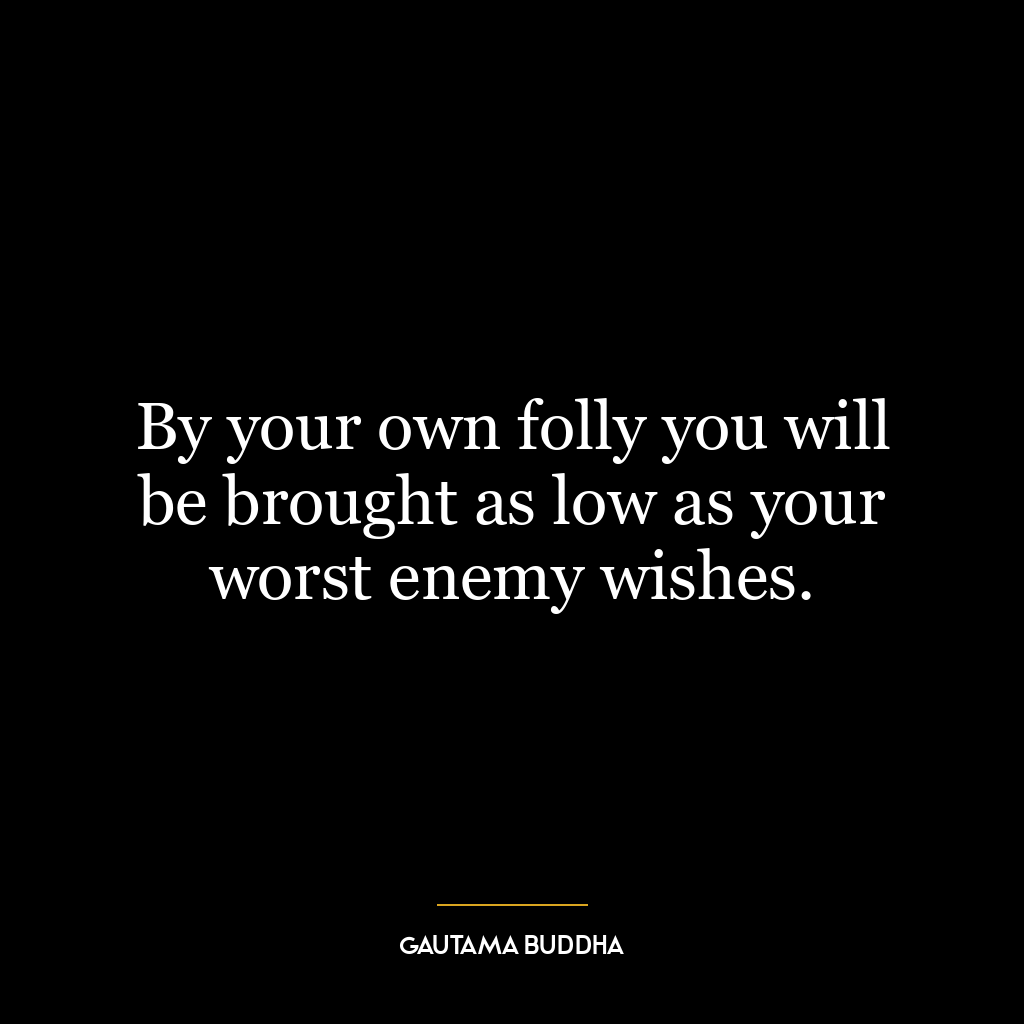 By your own folly you will be brought as low as your worst enemy wishes.